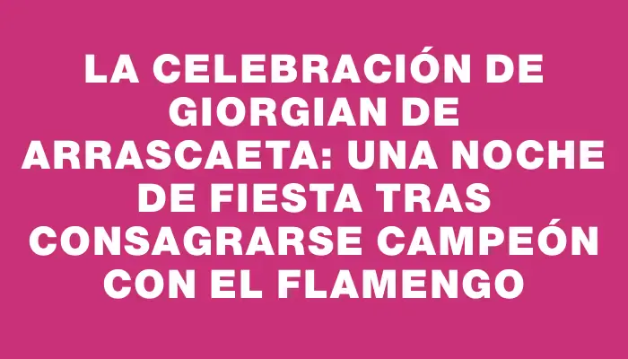 La celebración de Giorgian De Arrascaeta: una noche de fiesta tras consagrarse campeón con el Flamengo