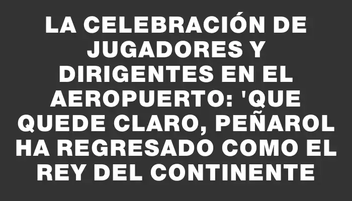 La celebración de jugadores y dirigentes en el aeropuerto: "Que quede claro, Peñarol ha regresado como el rey del continente