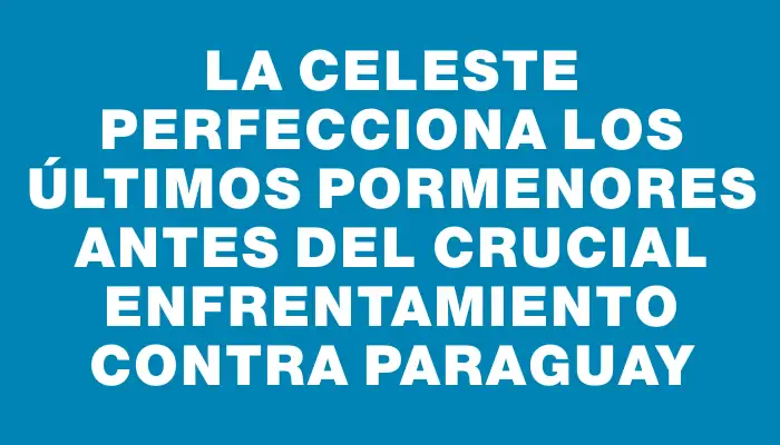 La Celeste perfecciona los últimos pormenores antes del crucial enfrentamiento contra Paraguay