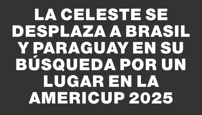 La Celeste se desplaza a Brasil y Paraguay en su búsqueda por un lugar en la AmeriCup 2025