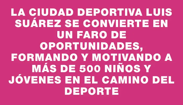 La Ciudad Deportiva Luis Suárez se convierte en un faro de oportunidades, formando y motivando a más de 500 niños y jóvenes en el camino del deporte