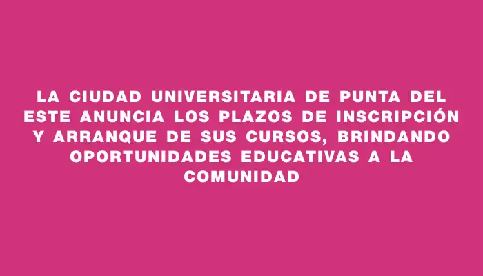 La Ciudad Universitaria de Punta del Este anuncia los plazos de inscripción y arranque de sus cursos, brindando oportunidades educativas a la comunidad