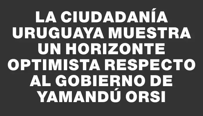 La ciudadanía uruguaya muestra un horizonte optimista respecto al gobierno de Yamandú Orsi