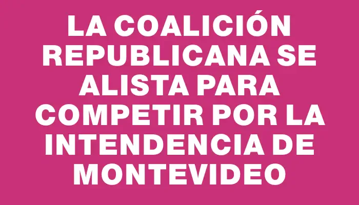 La Coalición Republicana se alista para competir por la Intendencia de Montevideo