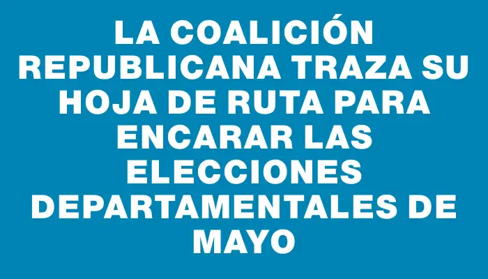 La Coalición Republicana traza su hoja de ruta para encarar las elecciones departamentales de mayo