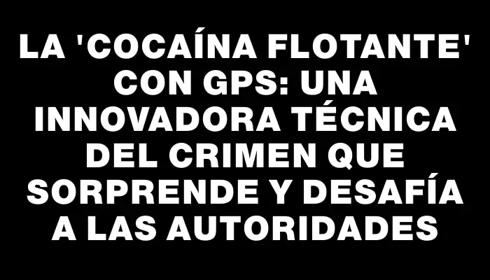 La "cocaína flotante" con Gps: una innovadora técnica del crimen que sorprende y desafía a las autoridades