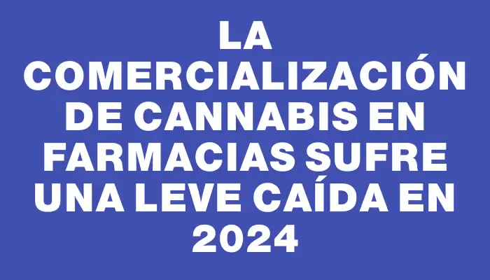 La comercialización de cannabis en farmacias sufre una leve caída en 2024