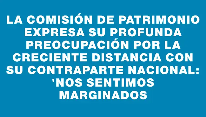 La Comisión de Patrimonio expresa su profunda preocupación por la creciente distancia con su contraparte nacional: 