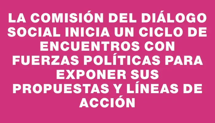 La Comisión del Diálogo Social inicia un ciclo de encuentros con fuerzas políticas para exponer sus propuestas y líneas de acción
