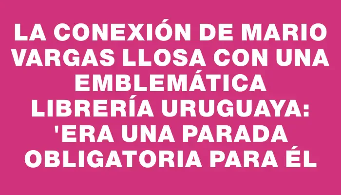 La conexión de Mario Vargas Llosa con una emblemática librería uruguaya: "Era una parada obligatoria para él