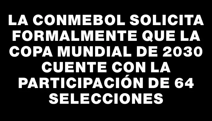 La Conmebol solicita formalmente que la Copa Mundial de 2030 cuente con la participación de 64 selecciones