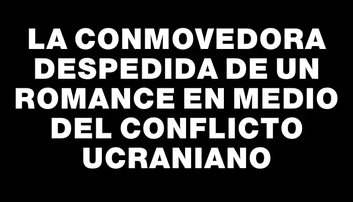 La conmovedora despedida de un romance en medio del conflicto ucraniano