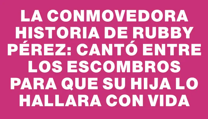 La conmovedora historia de Rubby Pérez: Cantó entre los escombros para que su hija lo hallara con vida