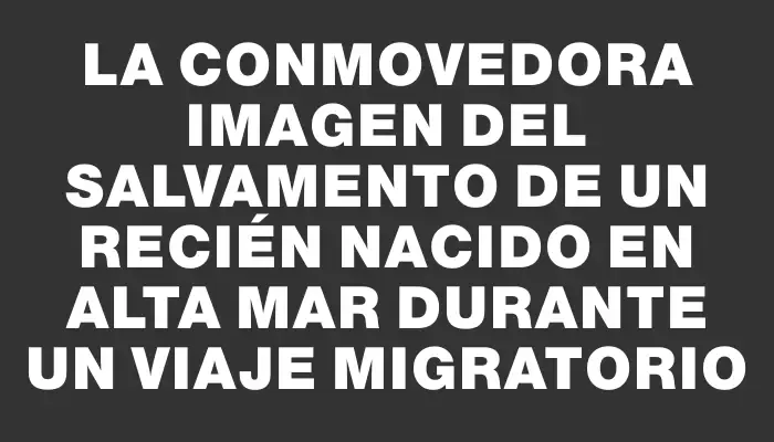 La conmovedora imagen del salvamento de un recién nacido en alta mar durante un viaje migratorio