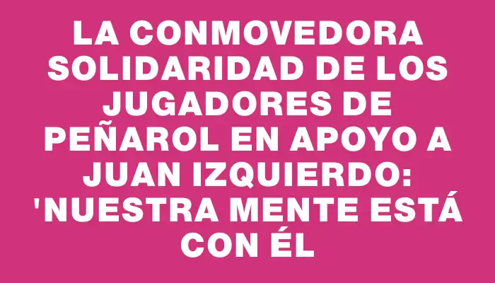 La conmovedora solidaridad de los jugadores de Peñarol en apoyo a Juan Izquierdo: "Nuestra mente está con él