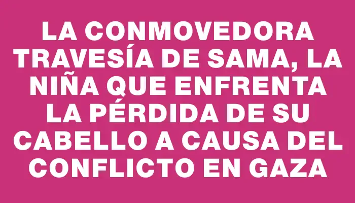 La conmovedora travesía de Sama, la niña que enfrenta la pérdida de su cabello a causa del conflicto en Gaza