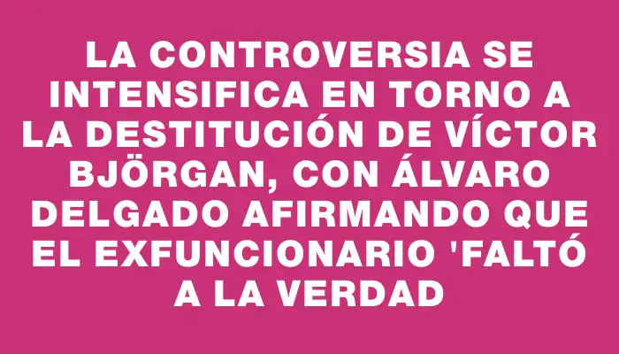 La controversia se intensifica en torno a la destitución de Víctor Björgan, con Álvaro Delgado afirmando que el exfuncionario "faltó a la verdad