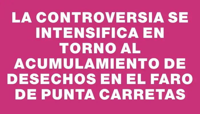 La controversia se intensifica en torno al acumulamiento de desechos en el Faro de Punta Carretas