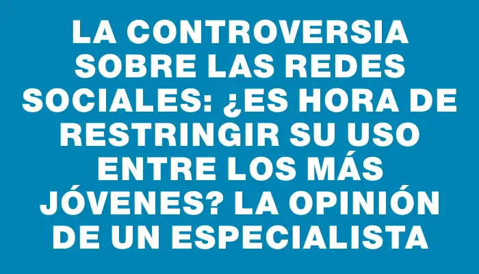 La controversia sobre las redes sociales: ¿Es hora de restringir su uso entre los más jóvenes? La opinión de un especialista