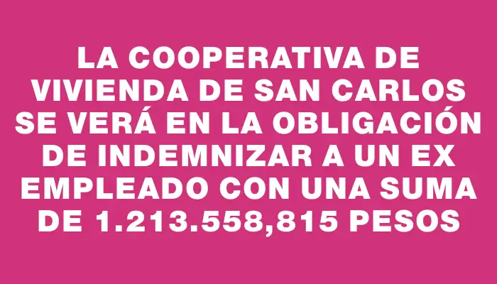 La Cooperativa de Vivienda de San Carlos se verá en la obligación de indemnizar a un ex empleado con una suma de 1.213.558,815 pesos