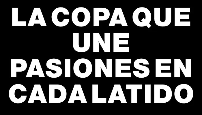 La Copa que une pasiones en cada latido