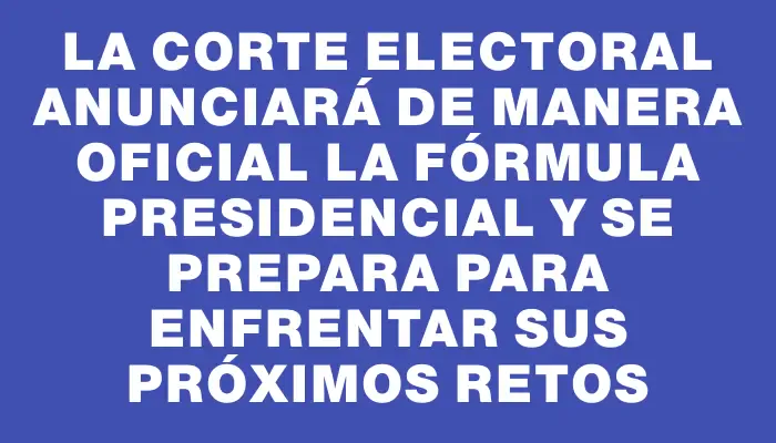 La Corte Electoral anunciará de manera oficial la fórmula presidencial y se prepara para enfrentar sus próximos retos