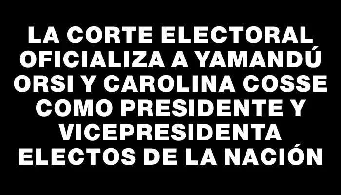 La Corte Electoral oficializa a Yamandú Orsi y Carolina Cosse como presidente y vicepresidenta electos de la nación