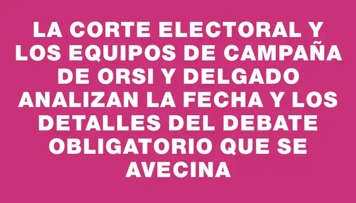 La Corte Electoral y los equipos de campaña de Orsi y Delgado analizan la fecha y los detalles del debate obligatorio que se avecina