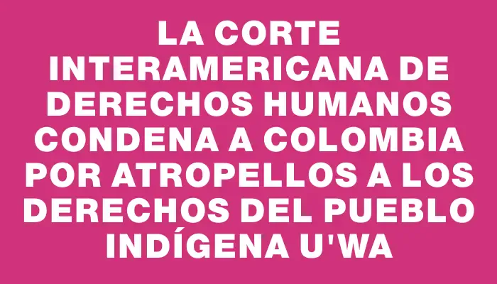 La Corte Interamericana de Derechos Humanos condena a Colombia por atropellos a los derechos del Pueblo Indígena U’wa