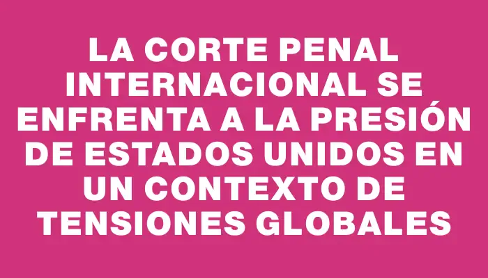 La Corte Penal Internacional se enfrenta a la presión de Estados Unidos en un contexto de tensiones globales