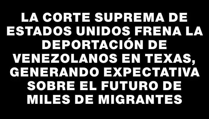 La Corte Suprema de Estados Unidos frena la deportación de venezolanos en Texas, generando expectativa sobre el futuro de miles de migrantes