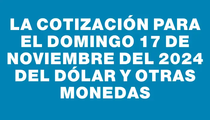 La cotización para el Domingo 17 de noviembre del 2024 del dólar y otras monedas