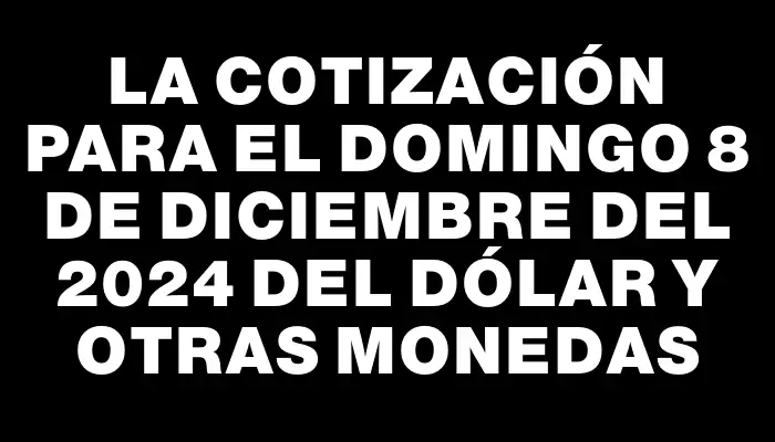 La cotización para el Domingo 8 de diciembre del 2024 del dólar y otras monedas