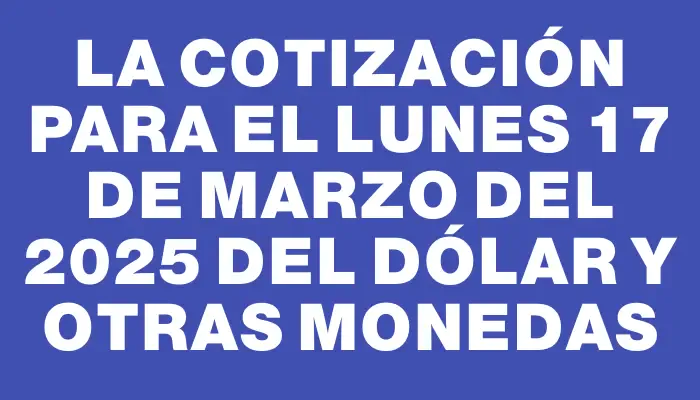 La cotización para el Lunes 17 de marzo del 2025 del dólar y otras monedas
