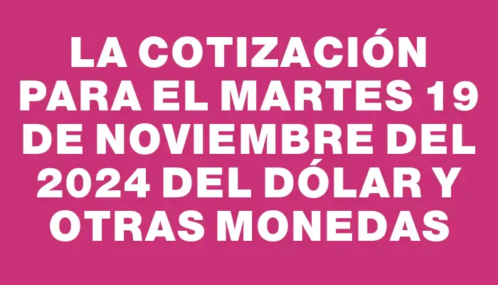 La cotización para el Martes 19 de noviembre del 2024 del dólar y otras monedas