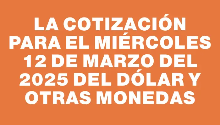 La cotización para el Miércoles 12 de marzo del 2025 del dólar y otras monedas