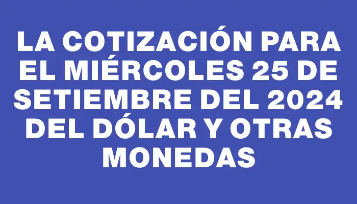 La cotización para el Miércoles 25 de setiembre del 2024 del dólar y otras monedas