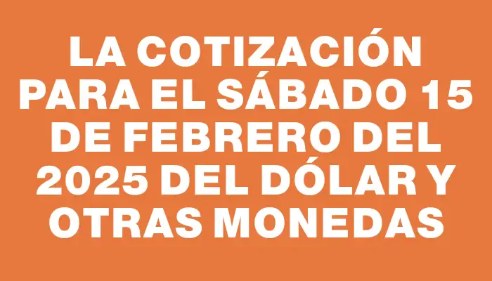 La cotización para el Sábado 15 de febrero del 2025 del dólar y otras monedas