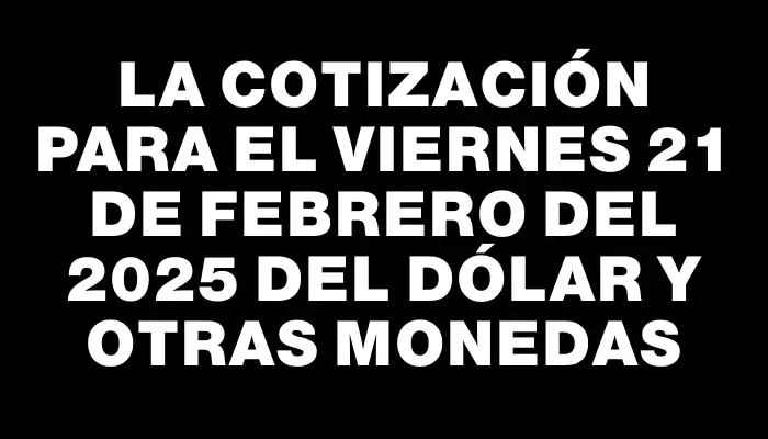 La cotización para el Viernes 21 de febrero del 2025 del dólar y otras monedas