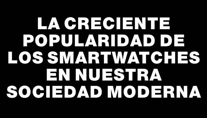 La creciente popularidad de los smartwatches en nuestra sociedad moderna