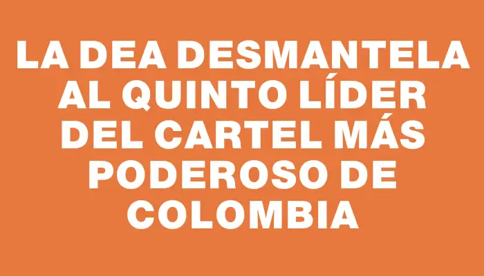 La Dea desmantela al quinto líder del cartel más poderoso de Colombia
