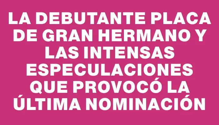 La debutante placa de Gran Hermano y las intensas especulaciones que provocó la última nominación