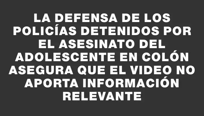 La defensa de los policías detenidos por el asesinato del adolescente en Colón asegura que el video no aporta información relevante