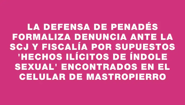 La defensa de Penadés formaliza denuncia ante la Scj y Fiscalía por supuestos "hechos ilícitos de índole sexual" encontrados en el celular de Mastropierro