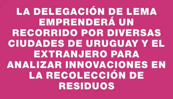 La delegación de Lema emprenderá un recorrido por diversas ciudades de Uruguay y el extranjero para analizar innovaciones en la recolección de residuos