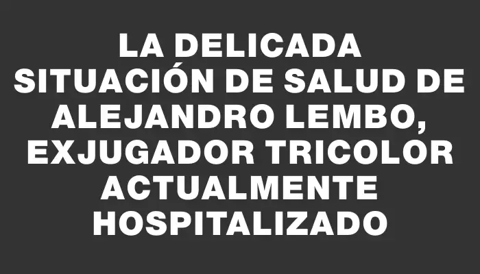 La delicada situación de salud de Alejandro Lembo, exjugador tricolor actualmente hospitalizado