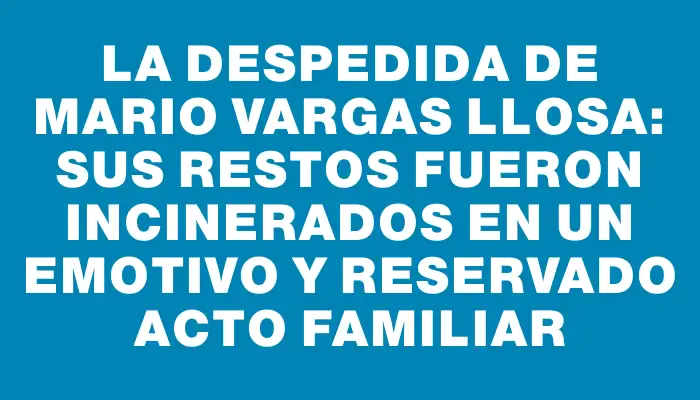 La despedida de Mario Vargas Llosa: sus restos fueron incinerados en un emotivo y reservado acto familiar