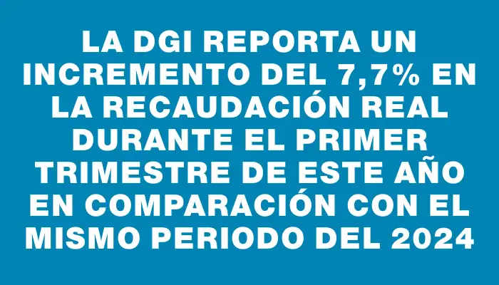 La Dgi reporta un incremento del 7,7% en la recaudación real durante el primer trimestre de este año en comparación con el mismo periodo del 2024