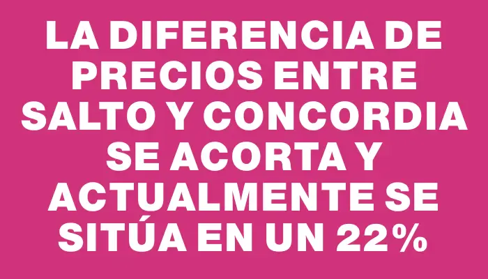 La diferencia de precios entre Salto y Concordia se acorta y actualmente se sitúa en un 22%