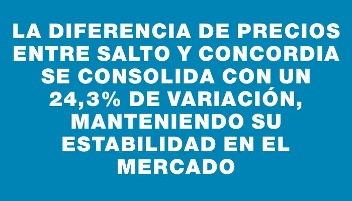 La diferencia de precios entre Salto y Concordia se consolida con un 24,3% de variación, manteniendo su estabilidad en el mercado